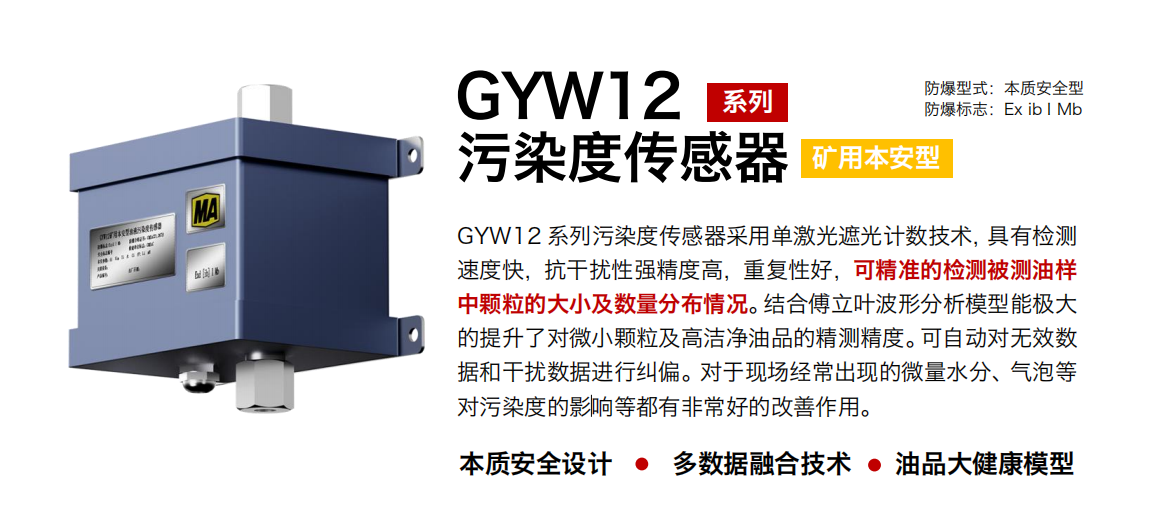 GYW12 系列礦用本安型污染度傳感器采用單激光遮光計(jì)數(shù)技術(shù)，具有檢測(cè)速度快，抗干擾性強(qiáng)精度高，重復(fù)性好，可精準(zhǔn)的檢測(cè)被測(cè)油樣中顆粒的大小及數(shù)量分布情況。結(jié)合傅立葉波形分析模型能極大的提升了對(duì)微小顆粒及高潔凈油品的精測(cè)精度。可自動(dòng)對(duì)無(wú)效數(shù)據(jù)和干擾數(shù)據(jù)進(jìn)行糾偏。對(duì)于現(xiàn)場(chǎng)經(jīng)常出現(xiàn)的微量水分、氣泡等對(duì)污染度的影響等都有非常好的改善作用。
行業(yè)：轉(zhuǎn)載機(jī)、刮板機(jī)、采煤機(jī)、破碎機(jī)、皮帶機(jī)、盾構(gòu)機(jī)、大型設(shè)備等
油品：液壓油、齒輪油、空壓機(jī)油、燃?xì)鈾C(jī)油等