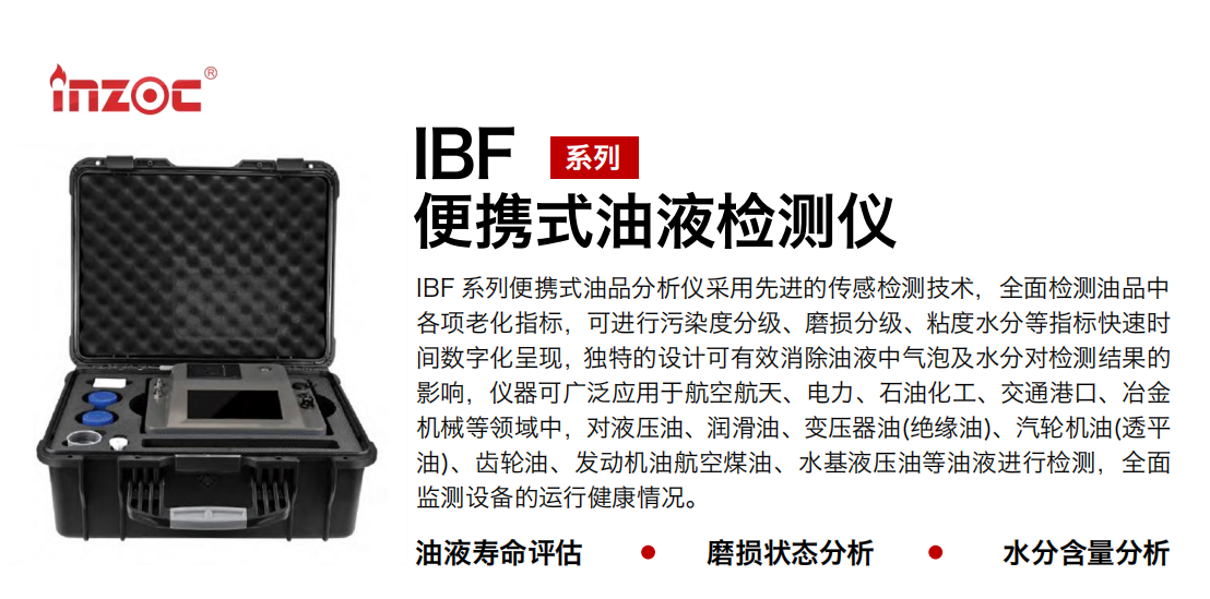 IBF系列便攜式油液檢測分析儀采用先進的傳感檢測技術，全面檢測油品中各項老化指標，可進行污染度清潔度分級、磨損分級、粘度水分等指標快速時間數字化呈現，獨特的設計可有效消除油液中氣泡及水分對檢測結果的影響，儀器可廣泛應用于航空航天、電力、石油化工、交通港口、冶金機械等領域中，對液壓油、潤滑油、變壓器油(絕緣油)、汽輪機油(透平油)、齒輪油、發動機油航空煤油、水基液壓油等油液進行檢測，全面監測設備的運行健康情況，如便攜式油液顆粒計數器，液體顆粒清潔度檢測儀，汽車零部件，服務器液冷板，散熱器，算力柜，冷卻液等清潔度監測儀器等。
行業：鋼鐵、石化、盾構、電力、風電、大型設備、實驗室
油品：液壓油、透平油、柴機油、齒輪油、變壓器油