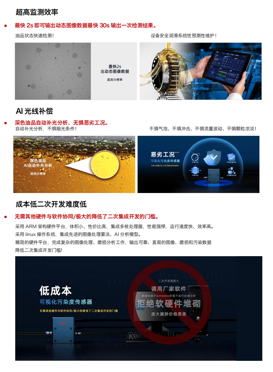 圖像法可視化污染度傳感器
超強(qiáng)光源及CMOS超清量現(xiàn)油品污
產(chǎn)品優(yōu)勢(shì)：
1.小體積
行業(yè)最小體積，兼容多種設(shè)備安裝和集成。
當(dāng)樣品通過(guò)流動(dòng)池時(shí)，在激光照射下傳感器可根據(jù)圖像數(shù)據(jù)對(duì)顆粒進(jìn)行計(jì)數(shù)和分類
旁路安裝/監(jiān)測(cè)系統(tǒng)選配/自主集成配置等方式!
設(shè)備磨損信息一手掌握，就是如此便捷!
2.多接口與高分辨率
配備 HDMI 可視化輸出與 RS485 工業(yè)總線雙接口，兼容主流監(jiān)測(cè)系統(tǒng)。
旁路安裝/監(jiān)測(cè)系統(tǒng)選配/自主集成配置等方式!
500 萬(wàn)像素分辨率，油中污染形態(tài)高清可見(jiàn)，顆粒計(jì)數(shù)磨損形貌識(shí)別，快速輸出可視化圖像
3.超高監(jiān)測(cè)效率
最快 2s 即可輸出動(dòng)態(tài)圖像數(shù)據(jù)最快 30s 輸出一次檢測(cè)結(jié)果。
油品狀態(tài)快速檢測(cè)!
設(shè)備安全潤(rùn)滑系統(tǒng)性預(yù)測(cè)性維護(hù)!
4.Al光線補(bǔ)償
深色油品自動(dòng)補(bǔ)光分析，無(wú)懼惡劣工況。
自動(dòng)補(bǔ)光分析，不懼暗光條件!
深色油品
5.AI自動(dòng)補(bǔ)光分析
不懼氣泡、不懼沖擊、不懼流量波動(dòng)、不懼顆粒濃淡!
6.成本低二次開(kāi)發(fā)難度低
無(wú)需其他硬件與軟件協(xié)同/極大的降低了二次集成開(kāi)發(fā)的門檻。采用 ARM 架構(gòu)硬件平臺(tái)，體積小、性價(jià)比高，集成多核處理器，性能強(qiáng)悍，運(yùn)行速度快、效率高。采用 linux 操作系統(tǒng)，集成先進(jìn)的圖像處理算法、A1分析模型。精簡(jiǎn)的硬件平臺(tái)，完成復(fù)雜的圖像處理、磨損分析工作，輸出可靠、直觀的圖像、磨損和污染數(shù)據(jù)降低二次集成開(kāi)發(fā)門檻!