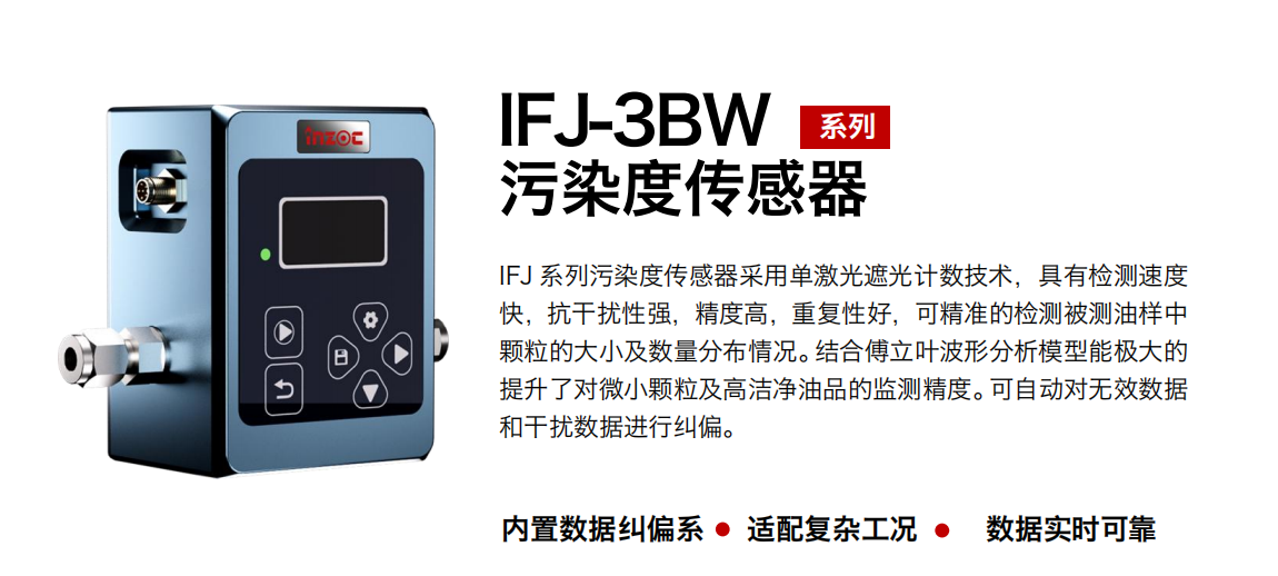 IFJ-3BW系列油液污染度傳感器采用單激光遮光計數技術，具有檢測速度快，抗干擾性強，精度高，重復性好，可精準的檢測被測油樣中顆粒的大小及數量分布情況。結合傅立葉波形分析模型能極大的提升了對微小顆粒及高潔凈油品的監測精度。可自動對無效數據和干擾數據進行糾偏。
                    適用行業：鋼鐵冶金/石油化工/能源/電力/水泥建材/大型機械/OEM 集成等，包括汽車零部、服務器液冷板、散熱器、算力柜、冷卻液等清潔度污染度在線式實時監測。
                    適用油品：潤滑油/齒輪油/液壓油/透平油/柴機油等