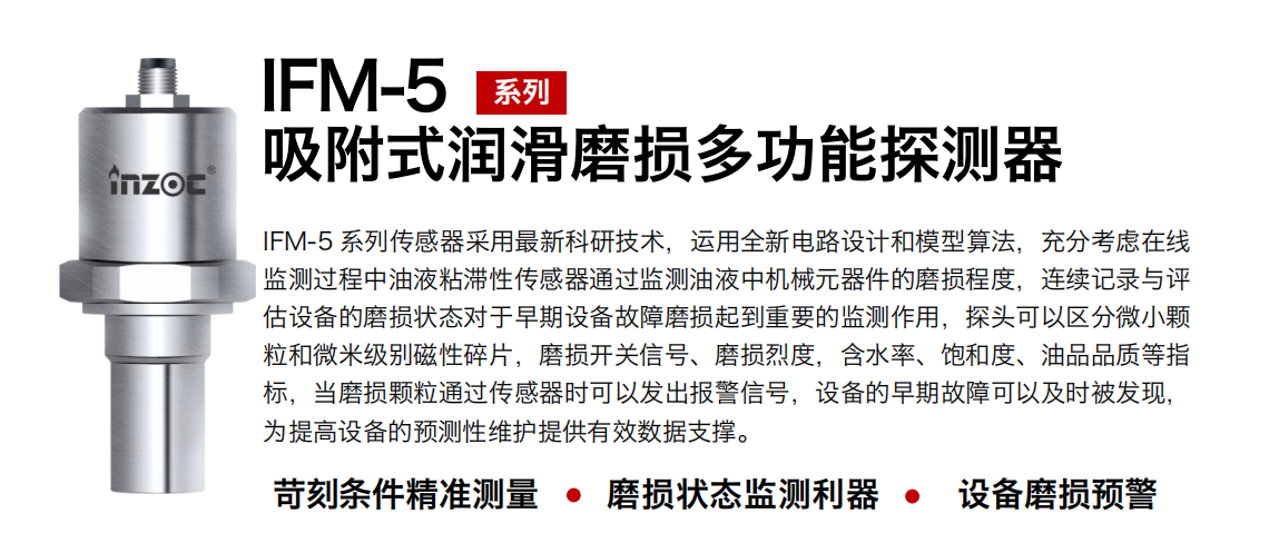 IFM-5吸附式潤滑磨損多功能探測器采用最新科研技術，運用全新電路設計和模型算法，充分考慮在線監測過程中油液粘滯性傳感器通過監測油液中機械元器件的磨損程度，連續記錄與評估設備的磨損狀態對于早期設備故障磨損起到重要的監測作用，探頭可以區分微小顆粒和微米級別磁性碎片，磨損開關信號、磨損烈度，含水率、飽和度、油品品質等指標，當磨損顆粒通過傳感器時可以發出報警信號，設備的早期故障可以及時被發現，為提高設備的預測性維護提供有效數據支撐。
行業：鋼鐵、石化、盾構、電力、風電、大型設備、OEM 集成等
油品：液壓油、透平油、柴機油、絕緣油、變壓器油等
