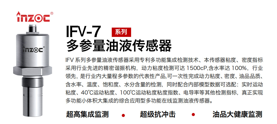 IFV 系列多參量油液傳感器采用專利多功能集成檢測(cè)技術(shù)、本傳感器粘度、密度指標(biāo)采用行業(yè)先進(jìn)的精密諧振機(jī)構(gòu)，動(dòng)力粘度檢測(cè)可達(dá) 1500cP,含水率達(dá) 100%，行業(yè)領(lǐng)先，是行業(yè)內(nèi)大量程多參數(shù)的代表性產(chǎn)品,可一次性完成動(dòng)力粘度、密度、油品品質(zhì)、含水率、溫度、飽和度、水分含量的檢測(cè)，同時(shí)配合內(nèi)部模型數(shù)據(jù)可選配：實(shí)時(shí)運(yùn)動(dòng)粘度、40℃運(yùn)動(dòng)粘度、100℃運(yùn)動(dòng)粘度粘度指數(shù)、電導(dǎo)率等其他檢測(cè)指標(biāo)，真正實(shí)現(xiàn)多功能小體積大集成的綜合應(yīng)用型多功能在線監(jiān)測(cè)油液傳感器。
行業(yè)：鋼鐵冶金/石油化工/能源電力/水泥建材/大型機(jī)械/地下挖掘等
油品：齒輪油/液壓油/透平油/柴機(jī)油/絕緣油等