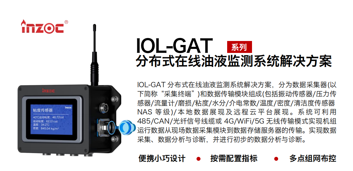 IOL-GAT 分布式在線油液監測系統解決方案，分為數據采集器(以下簡稱“采集終端”)和數據傳輸模塊組成(包括振動傳感器/壓力傳感器/流量計/磨損/粘度/水分/介電常數/溫度/密度/清潔度傳感器NAS 等 級)/ 本 地數 據 展現 及 遠程 云 平 臺展 現 。系 統 可利 用485/CAN/光纖信號線纜或 4G/WiFi/5G 無線傳輸模式實現機組運行數據從現場數據采集模塊到數據存儲服務器的傳輸。實現數據采集、數據分析與診斷，并進行初步的數據分析與診斷。
				    行業：應用于油液監測傳感器的數據采集傳輸或多路信號的集成分析。
                    油品：液壓油/齒輪油/空壓機油/燃氣機油/水乙二醇抗燃液壓油等。